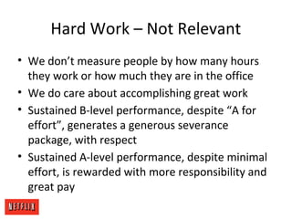 Hard Work – Not Relevant
• We don’t measure people by how many hours
they work or how much they are in the office
• We do care about accomplishing great work
• Sustained B-level performance, despite “A for
effort”, generates a generous severance
package, with respect
• Sustained A-level performance, despite minimal
effort, is rewarded with more responsibility and
great pay
 