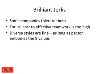 Brilliant Jerks
• Some companies tolerate them
• For us, cost to effective teamwork is too high
• Diverse styles are fine – as long as person
embodies the 9 values
 