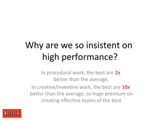 Why are we so insistent on
high performance?
In procedural work, the best are 2x
better than the average.
In creative/inventive work, the best are 10x
better than the average, so huge premium on
creating effective teams of the best
 
