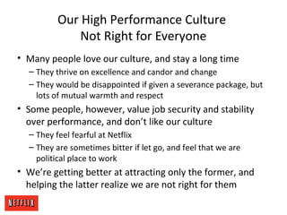 Our High Performance Culture
Not Right for Everyone
• Many people love our culture, and stay a long time
– They thrive on excellence and candor and change
– They would be disappointed if given a severance package, but
lots of mutual warmth and respect
• Some people, however, value job security and stability
over performance, and don’t like our culture
– They feel fearful at Netflix
– They are sometimes bitter if let go, and feel that we are
political place to work
• We’re getting better at attracting only the former, and
helping the latter realize we are not right for them
 
