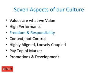 Seven Aspects of our Culture
• Values are what we Value
• High Performance
• Freedom & Responsibility
• Context, not Control
• Highly Aligned, Loosely Coupled
• Pay Top of Market
• Promotions & Development
 