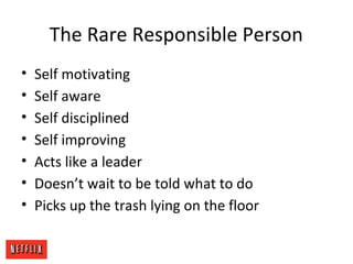 The Rare Responsible Person
• Self motivating
• Self aware
• Self disciplined
• Self improving
• Acts like a leader
• Doesn’t wait to be told what to do
• Picks up the trash lying on the floor
 