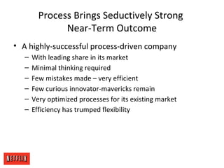 Process Brings Seductively Strong
Near-Term Outcome
• A highly-successful process-driven company
– With leading share in its market
– Minimal thinking required
– Few mistakes made – very efficient
– Few curious innovator-mavericks remain
– Very optimized processes for its existing market
– Efficiency has trumped flexibility
 