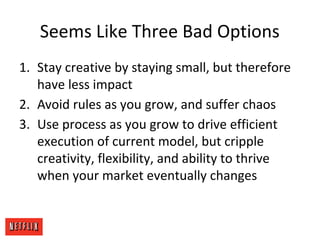 Seems Like Three Bad Options
1. Stay creative by staying small, but therefore
have less impact
2. Avoid rules as you grow, and suffer chaos
3. Use process as you grow to drive efficient
execution of current model, but cripple
creativity, flexibility, and ability to thrive
when your market eventually changes
 