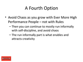 A Fourth Option
• Avoid Chaos as you grow with Ever More High
Performance People – not with Rules
– Then you can continue to mostly run informally
with self-discipline, and avoid chaos
– The run informally part is what enables and
attracts creativity
 