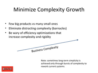 Minimize Complexity Growth
Business Complexity
• Few big products vs many small ones
• Eliminate distracting complexity (barnacles)
• Be wary of efficiency optimizations that
increase complexity and rigidity
Note: sometimes long-term simplicity is
achieved only through bursts of complexity to
rework current systems
 