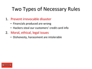 Two Types of Necessary Rules
1. Prevent irrevocable disaster
– Financials produced are wrong
– Hackers steal our customers’ credit card info
2. Moral, ethical, legal issues
– Dishonesty, harassment are intolerable
 