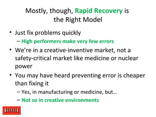 Mostly, though, Rapid Recovery is
the Right Model
• Just fix problems quickly
– High performers make very few errors
• We’re in a creative-inventive market, not a
safety-critical market like medicine or nuclear
power
• You may have heard preventing error is cheaper
than fixing it
– Yes, in manufacturing or medicine, but…
– Not so in creative environments
 
