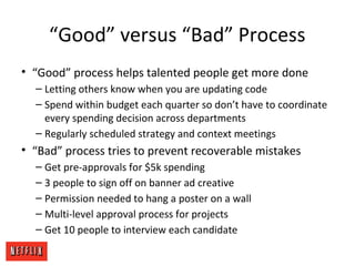 “Good” versus “Bad” Process
• “Good” process helps talented people get more done
– Letting others know when you are updating code
– Spend within budget each quarter so don’t have to coordinate
every spending decision across departments
– Regularly scheduled strategy and context meetings
• “Bad” process tries to prevent recoverable mistakes
– Get pre-approvals for $5k spending
– 3 people to sign off on banner ad creative
– Permission needed to hang a poster on a wall
– Multi-level approval process for projects
– Get 10 people to interview each candidate
 