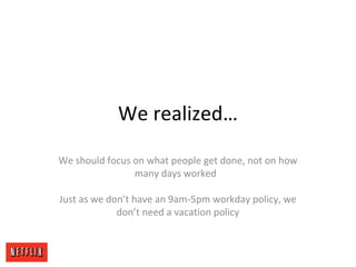 We realized…
We should focus on what people get done, not on how
many days worked
Just as we don’t have an 9am-5pm workday policy, we
don’t need a vacation policy
 
