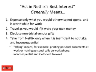 “Act in Netflix’s Best Interest”
Generally Means…
1. Expense only what you would otherwise not spend, and
is worthwhile for work
2. Travel as you would if it were your own money
3. Disclose non-trivial vendor gifts
4. Take from Netflix only when it is inefficient to not take,
and inconsequential
– “taking” means, for example, printing personal documents at
work or making personal calls on work phone:
inconsequential and inefficient to avoid
 