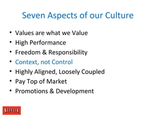 Seven Aspects of our Culture
• Values are what we Value
• High Performance
• Freedom & Responsibility
• Context, not Control
• Highly Aligned, Loosely Coupled
• Pay Top of Market
• Promotions & Development
 