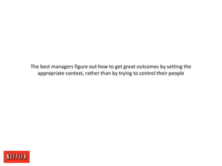 The best managers figure out how to get great outcomes by setting the
appropriate context, rather than by trying to control their people
 