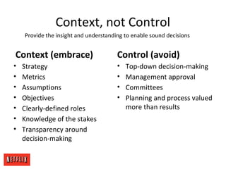 Context, not Control
Context (embrace)
• Strategy
• Metrics
• Assumptions
• Objectives
• Clearly-defined roles
• Knowledge of the stakes
• Transparency around
decision-making
Control (avoid)
• Top-down decision-making
• Management approval
• Committees
• Planning and process valued
more than results
Provide the insight and understanding to enable sound decisions
 