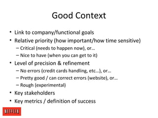 Good Context
• Link to company/functional goals
• Relative priority (how important/how time sensitive)
– Critical (needs to happen now), or…
– Nice to have (when you can get to it)
• Level of precision & refinement
– No errors (credit cards handling, etc…), or…
– Pretty good / can correct errors (website), or…
– Rough (experimental)
• Key stakeholders
• Key metrics / definition of success
 