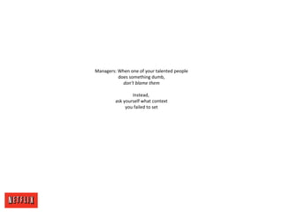 Managers: When one of your talented people
does something dumb,
don’t blame them
Instead,
ask yourself what context
you failed to set
 