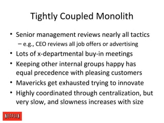 Tightly Coupled Monolith
• Senior management reviews nearly all tactics
– e.g., CEO reviews all job offers or advertising
• Lots of x-departmental buy-in meetings
• Keeping other internal groups happy has
equal precedence with pleasing customers
• Mavericks get exhausted trying to innovate
• Highly coordinated through centralization, but
very slow, and slowness increases with size
 