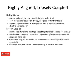 Highly Aligned, Loosely Coupled
• Highly Aligned
– Strategy and goals are clear, specific, broadly understood
– Team interactions focused on strategy and goals, rather than tactics
– Requires large investment in management time to be transparent and
articulate and perceptive
• Loosely Coupled
– Minimal cross-functional meetings except to get aligned on goals and strategy
– Trust between groups on tactics without previewing/approving each one – so
groups can move fast
– Leaders reaching out proactively for ad-hoc coordination and perspective as
appropriate
– Occasional post-mortems on tactics necessary to increase alignment
 