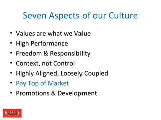 Seven Aspects of our Culture
• Values are what we Value
• High Performance
• Freedom & Responsibility
• Context, not Control
• Highly Aligned, Loosely Coupled
• Pay Top of Market
• Promotions & Development
 