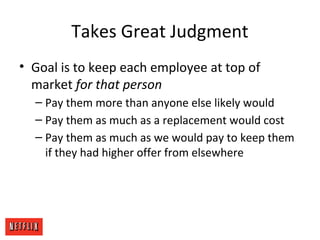 Takes Great Judgment
• Goal is to keep each employee at top of
market for that person
– Pay them more than anyone else likely would
– Pay them as much as a replacement would cost
– Pay them as much as we would pay to keep them
if they had higher offer from elsewhere
 