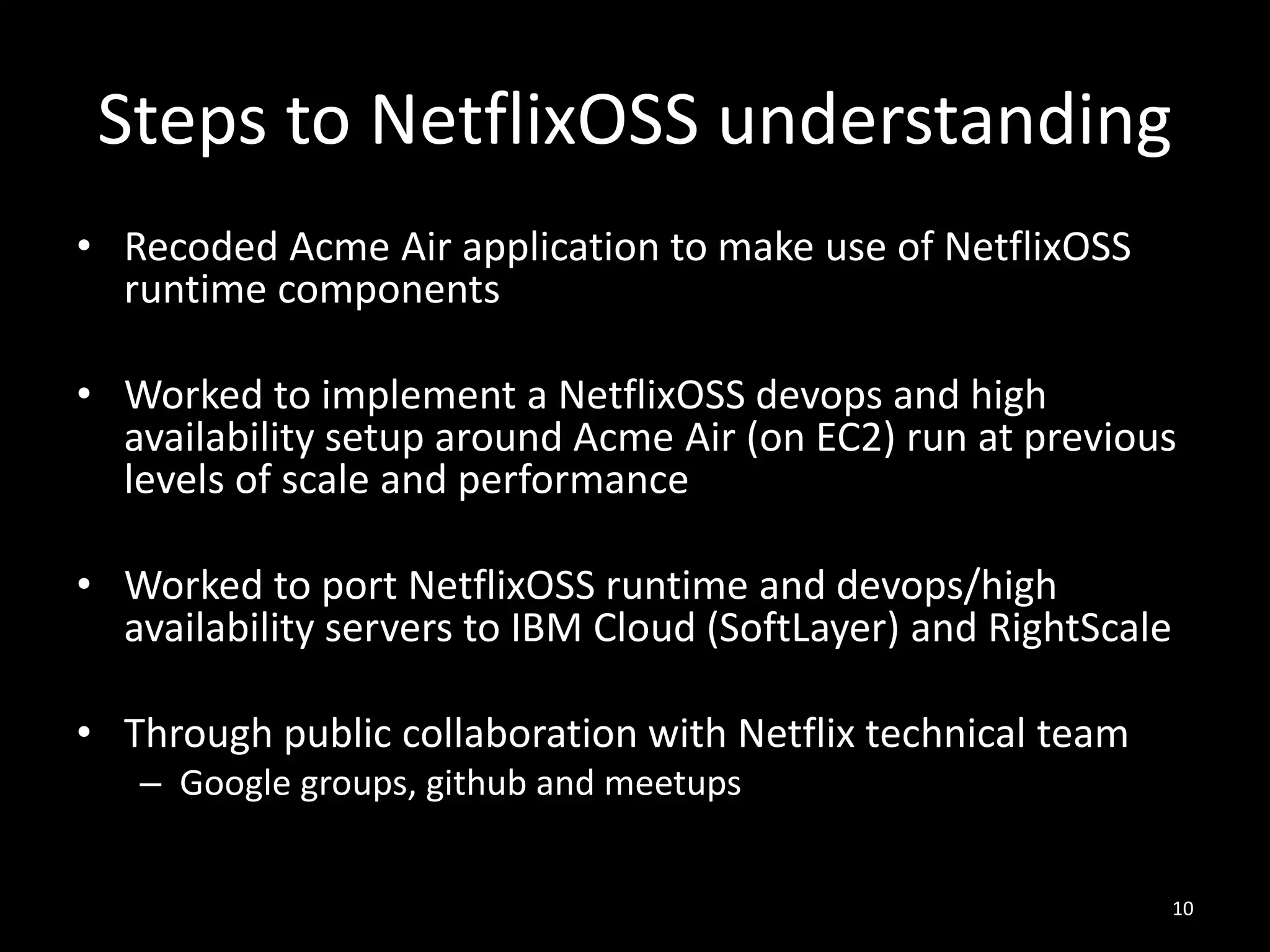 Steps to NetflixOSS understanding
• Recoded Acme Air application to make use of NetflixOSS
runtime components
• Worked to implement a NetflixOSS devops and high
availability setup around Acme Air (on EC2) run at previous
levels of scale and performance
• Worked to port NetflixOSS runtime and devops/high
availability servers to IBM Cloud (SoftLayer) and RightScale

• Through public collaboration with Netflix technical team
– Google groups, github and meetups
10

 
