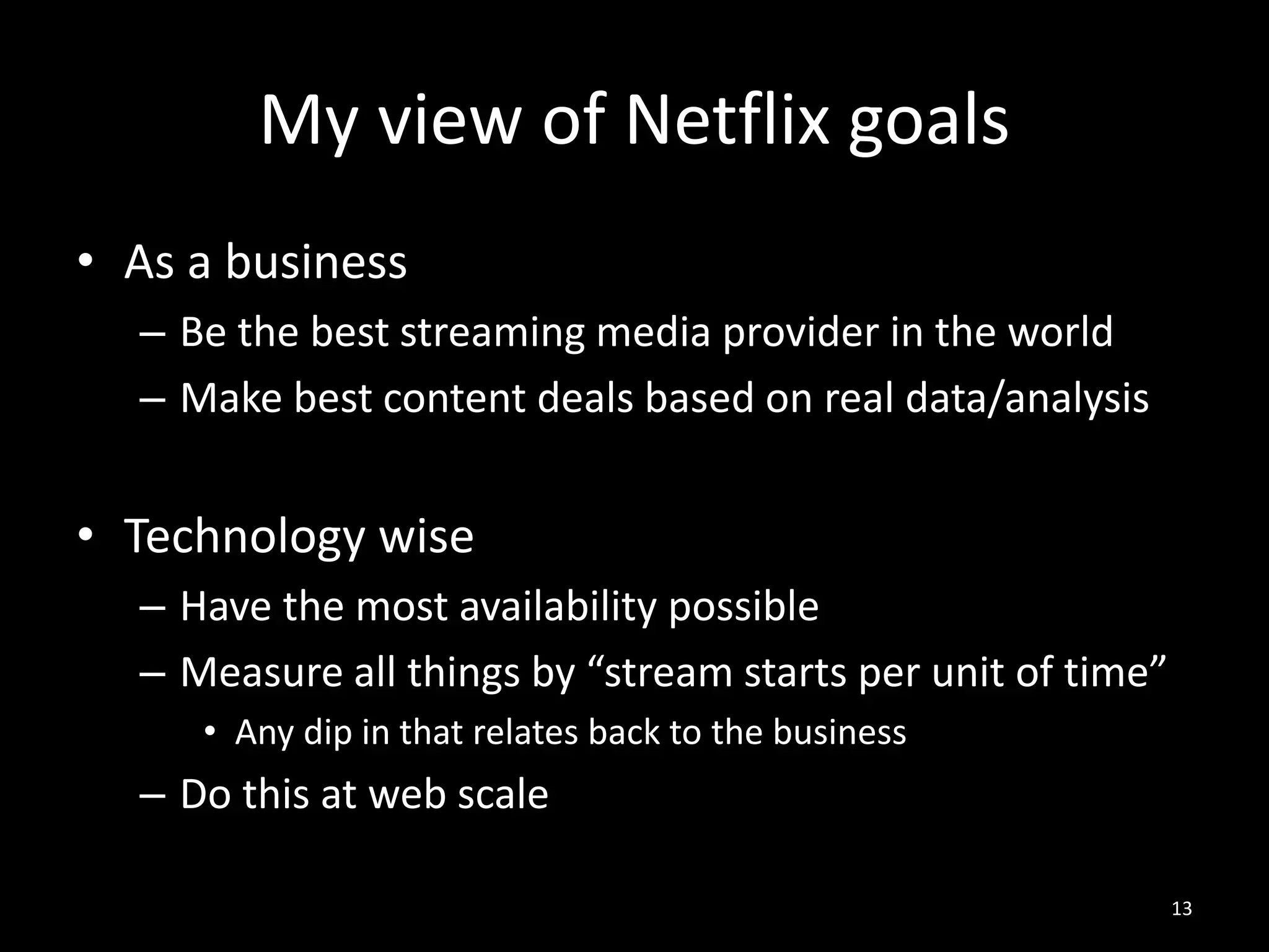My view of Netflix goals
• As a business
– Be the best streaming media provider in the world
– Make best content deals based on real data/analysis

• Technology wise
– Have the most availability possible
– Measure all things by “stream starts per unit of time”
• Any dip in that relates back to the business

– Do this at web scale
13

 