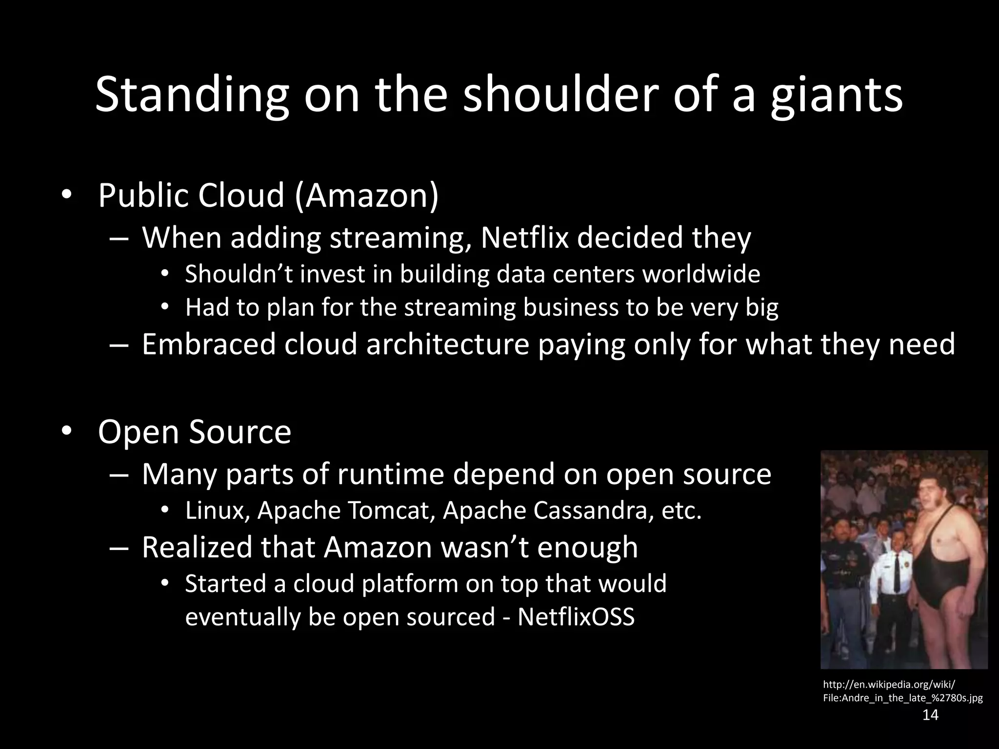 Standing on the shoulder of a giants
• Public Cloud (Amazon)
– When adding streaming, Netflix decided they
• Shouldn’t invest in building data centers worldwide
• Had to plan for the streaming business to be very big

– Embraced cloud architecture paying only for what they need

• Open Source
– Many parts of runtime depend on open source
• Linux, Apache Tomcat, Apache Cassandra, etc.

– Realized that Amazon wasn’t enough
• Started a cloud platform on top that would
eventually be open sourced - NetflixOSS
http://en.wikipedia.org/wiki/
File:Andre_in_the_late_%2780s.jpg

14

 