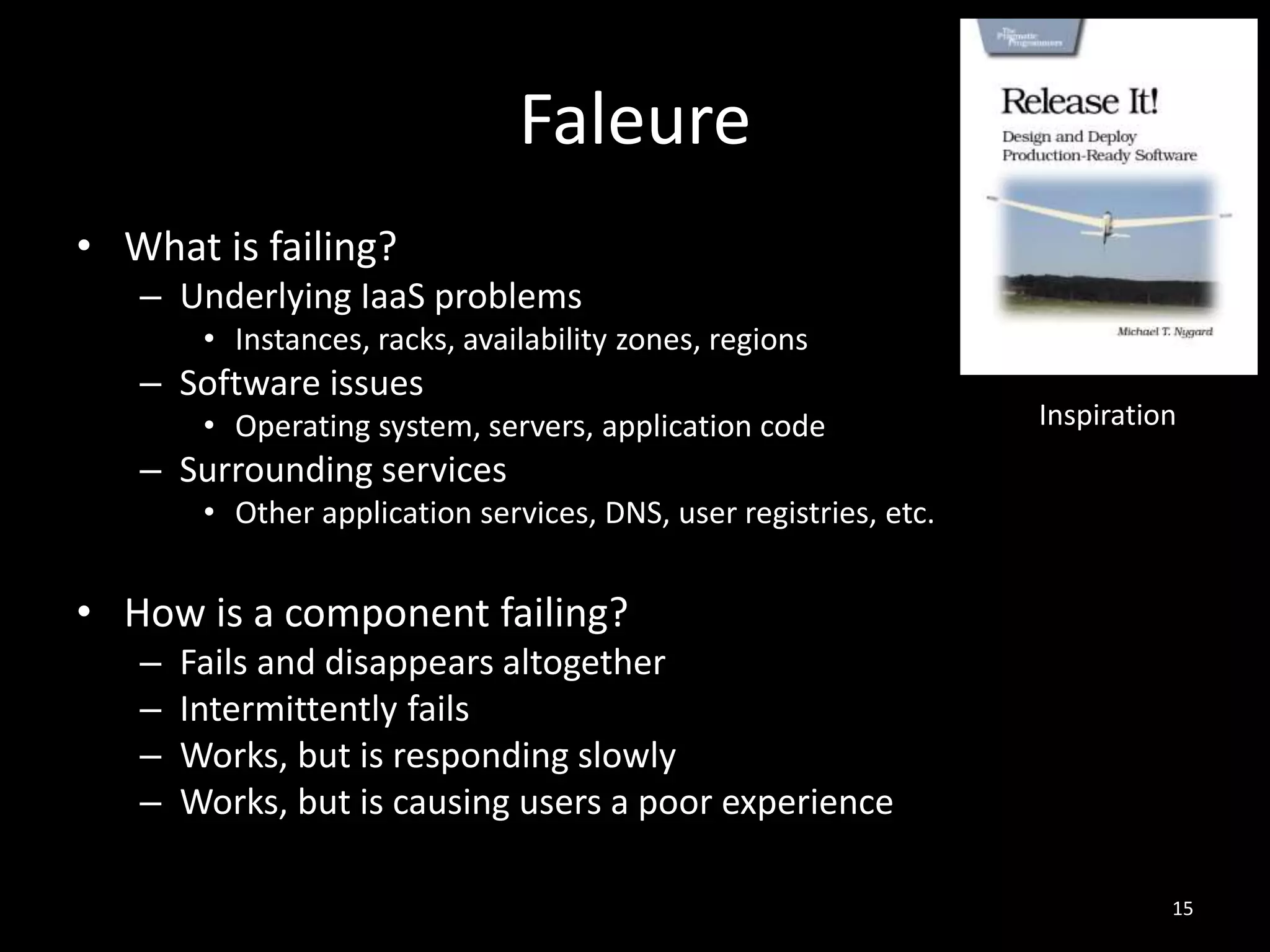 Faleure
• What is failing?
– Underlying IaaS problems
• Instances, racks, availability zones, regions

– Software issues
• Operating system, servers, application code

Inspiration

– Surrounding services
• Other application services, DNS, user registries, etc.

• How is a component failing?
–
–
–
–

Fails and disappears altogether
Intermittently fails
Works, but is responding slowly
Works, but is causing users a poor experience
15

 