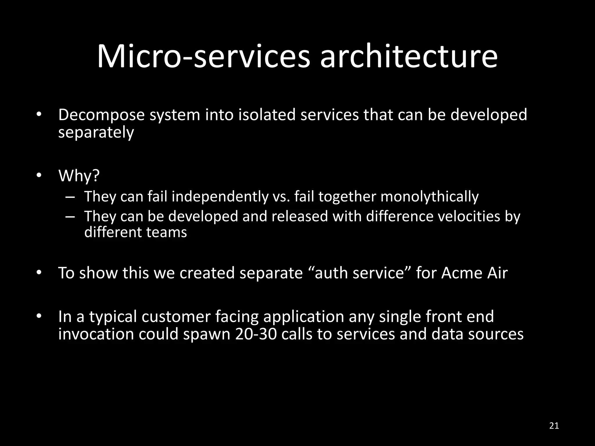 Micro-services architecture
• Decompose system into isolated services that can be developed
separately
• Why?
– They can fail independently vs. fail together monolythically
– They can be developed and released with difference velocities by
different teams

• To show this we created separate “auth service” for Acme Air
• In a typical customer facing application any single front end
invocation could spawn 20-30 calls to services and data sources

21

 