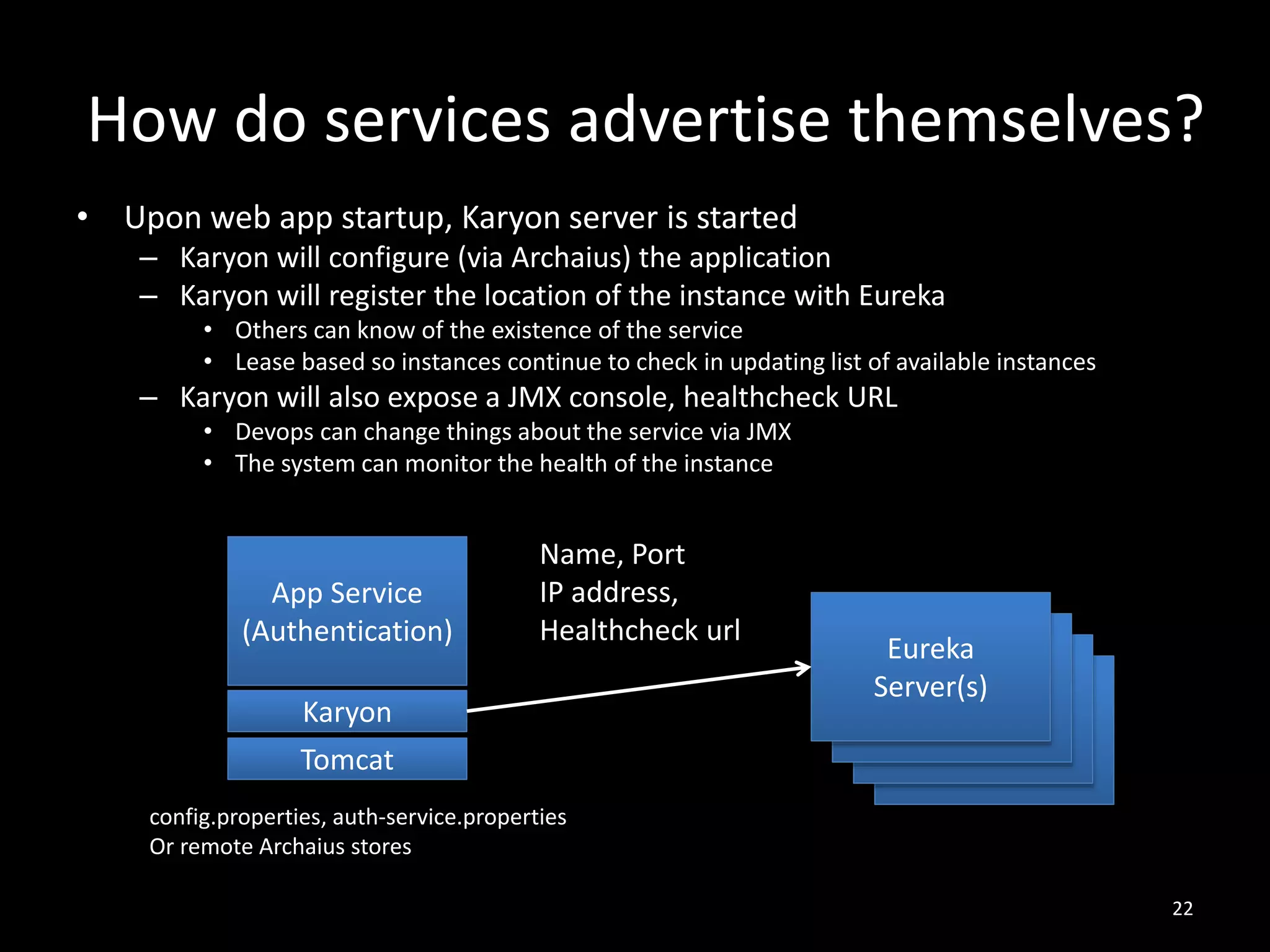 How do services advertise themselves?
• Upon web app startup, Karyon server is started
– Karyon will configure (via Archaius) the application
– Karyon will register the location of the instance with Eureka
• Others can know of the existence of the service
• Lease based so instances continue to check in updating list of available instances

– Karyon will also expose a JMX console, healthcheck URL
• Devops can change things about the service via JMX
• The system can monitor the health of the instance

App Service
(Authentication)

Name, Port
IP address,
Healthcheck url

Karyon
Tomcat

Eureka
Eureka
Server(s)
Eureka
Server(s)
Eureka
Server(s)
Server(s)

config.properties, auth-service.properties
Or remote Archaius stores
22

 