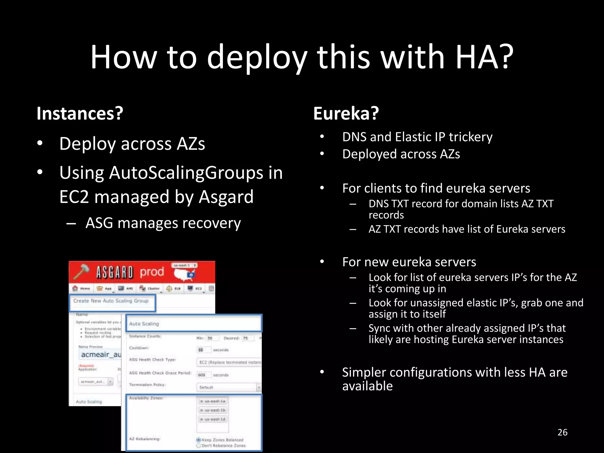 How to deploy this with HA?
Instances?
• Deploy across AZs
• Using AutoScalingGroups in
EC2 managed by Asgard

Eureka?
•
•

DNS and Elastic IP trickery
Deployed across AZs

•

For clients to find eureka servers
–

– ASG manages recovery

–

•

For new eureka servers
–
–
–

•

DNS TXT record for domain lists AZ TXT
records
AZ TXT records have list of Eureka servers

Look for list of eureka servers IP’s for the AZ
it’s coming up in
Look for unassigned elastic IP’s, grab one and
assign it to itself
Sync with other already assigned IP’s that
likely are hosting Eureka server instances

Simpler configurations with less HA are
available
26

 