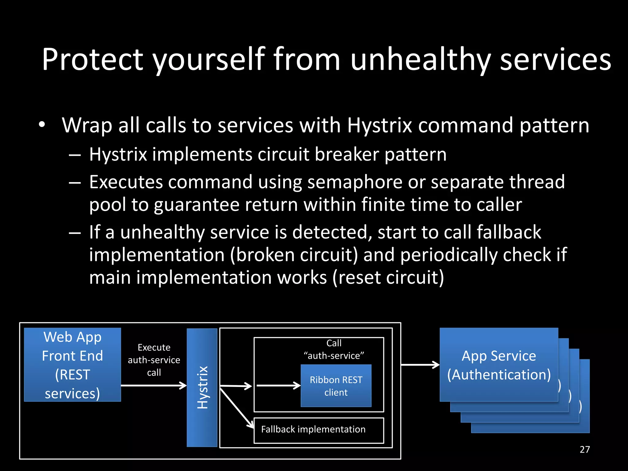 Protect yourself from unhealthy services
• Wrap all calls to services with Hystrix command pattern
– Hystrix implements circuit breaker pattern
– Executes command using semaphore or separate thread
pool to guarantee return within finite time to caller
– If a unhealthy service is detected, start to call fallback
implementation (broken circuit) and periodically check if
main implementation works (reset circuit)

Execute
auth-service
call

Call
“auth-service”

Hystrix

Web App
Front End
(REST
services)

Ribbon REST
client

App Service
App Service
(Authentication)
App Service
(Authentication)
App Service
(Authentication)
(Authentication)

Fallback implementation
27

 