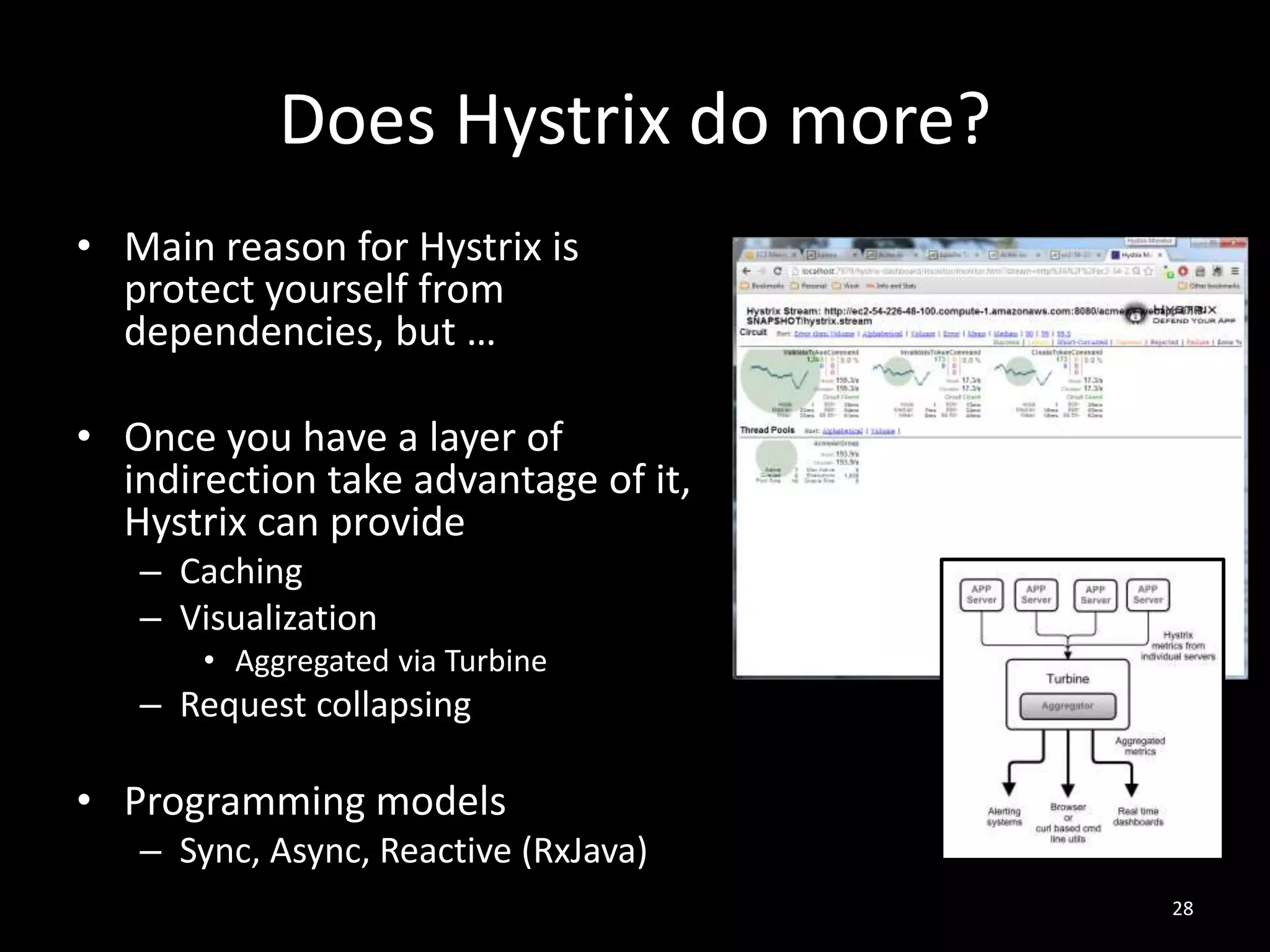 Does Hystrix do more?
• Main reason for Hystrix is
protect yourself from
dependencies, but …
• Once you have a layer of
indirection take advantage of it,
Hystrix can provide
– Caching
– Visualization
• Aggregated via Turbine

– Request collapsing

• Programming models
– Sync, Async, Reactive (RxJava)
28

 