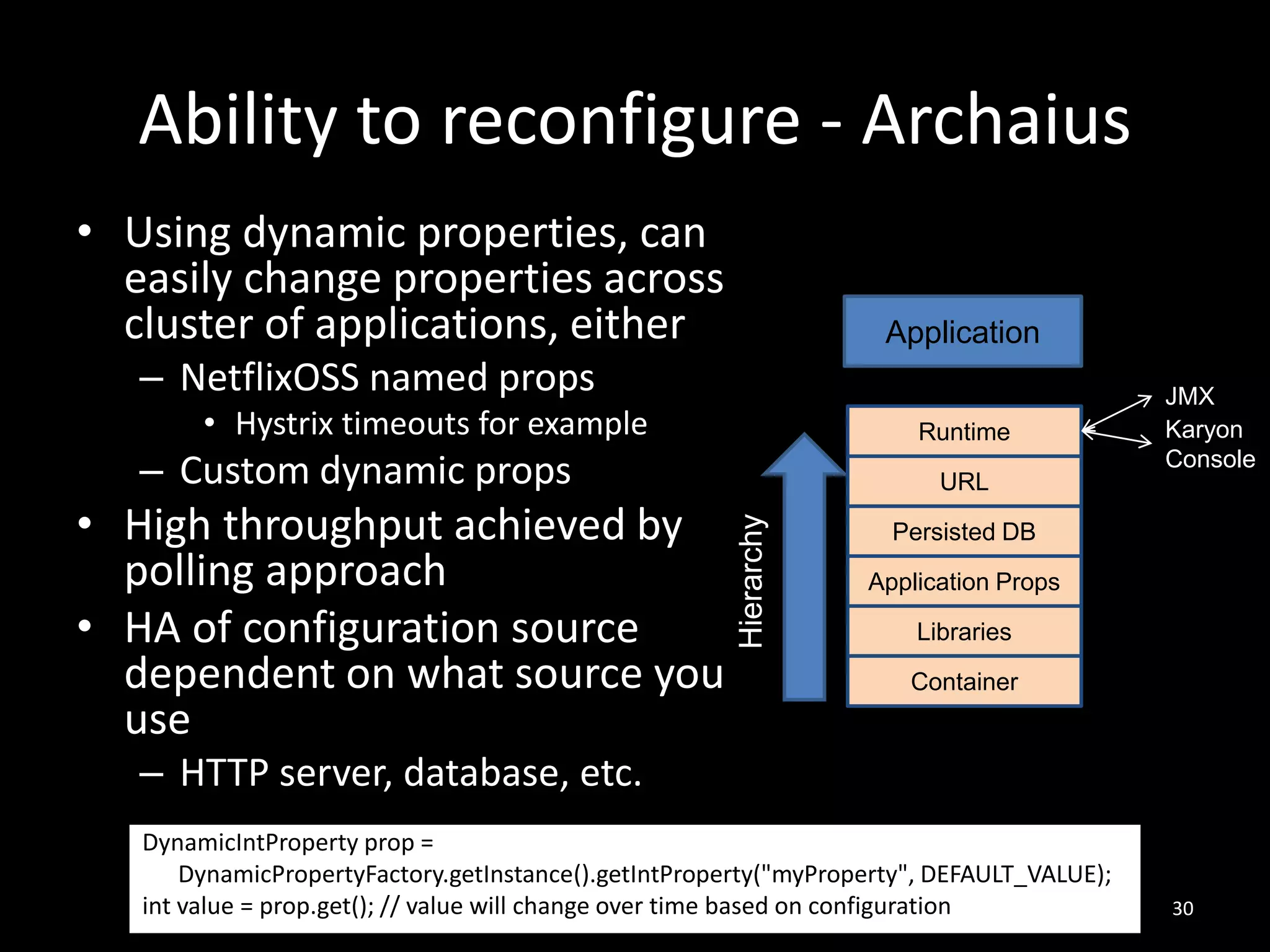 Ability to reconfigure - Archaius
• Using dynamic properties, can
easily change properties across
cluster of applications, either

Application

– NetflixOSS named props
• Hystrix timeouts for example

Runtime

– Custom dynamic props
Hierarchy

• High throughput achieved by
polling approach
• HA of configuration source
dependent on what source you
use

URL

JMX
Karyon
Console

Persisted DB
Application Props
Libraries
Container

– HTTP server, database, etc.
DynamicIntProperty prop =
DynamicPropertyFactory.getInstance().getIntProperty("myProperty", DEFAULT_VALUE);
int value = prop.get(); // value will change over time based on configuration

30

 