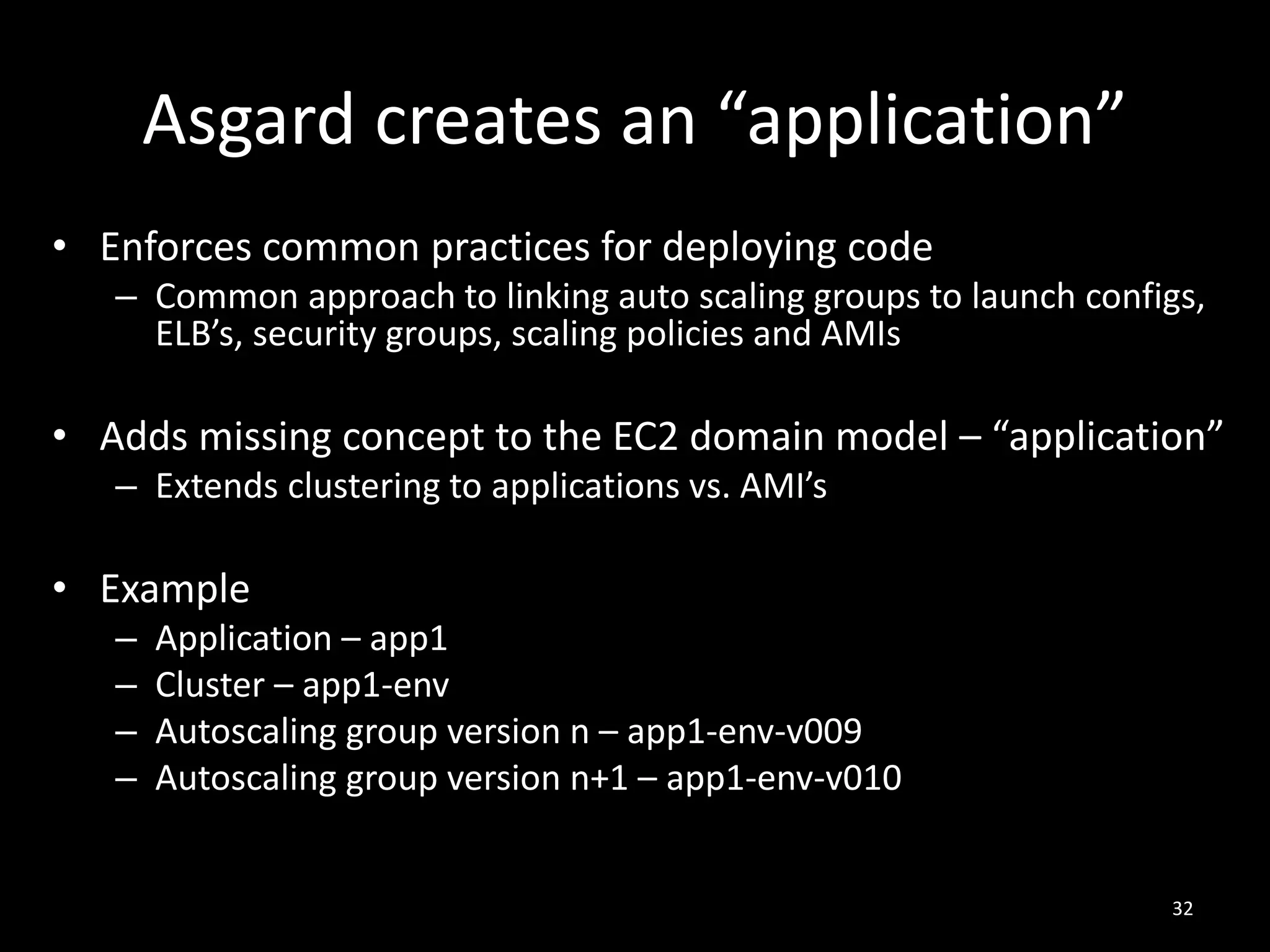 Asgard creates an “application”
• Enforces common practices for deploying code
– Common approach to linking auto scaling groups to launch configs,
ELB’s, security groups, scaling policies and AMIs

• Adds missing concept to the EC2 domain model – “application”
– Extends clustering to applications vs. AMI’s

• Example
–
–
–
–

Application – app1
Cluster – app1-env
Autoscaling group version n – app1-env-v009
Autoscaling group version n+1 – app1-env-v010

32

 