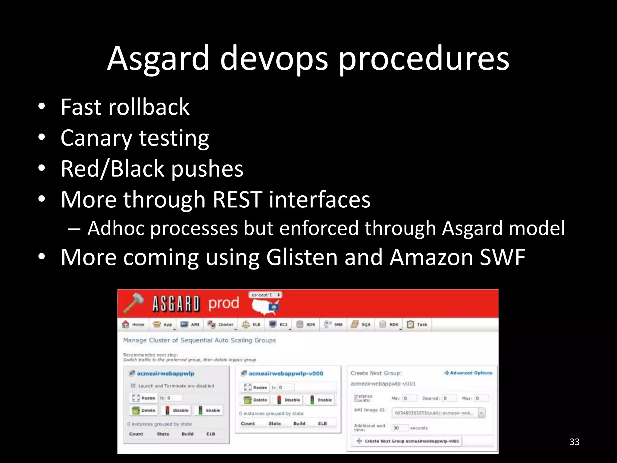 Asgard devops procedures
•
•
•
•

Fast rollback
Canary testing
Red/Black pushes
More through REST interfaces
– Adhoc processes but enforced through Asgard model

• More coming using Glisten and Amazon SWF

33

 
