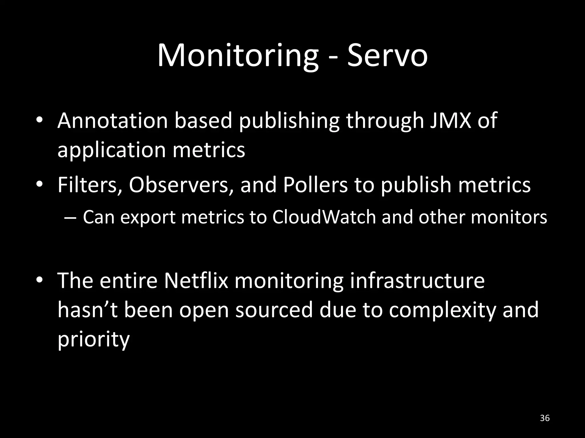 Monitoring - Servo
• Annotation based publishing through JMX of
application metrics
• Filters, Observers, and Pollers to publish metrics
– Can export metrics to CloudWatch and other monitors

• The entire Netflix monitoring infrastructure
hasn’t been open sourced due to complexity and
priority

36

 