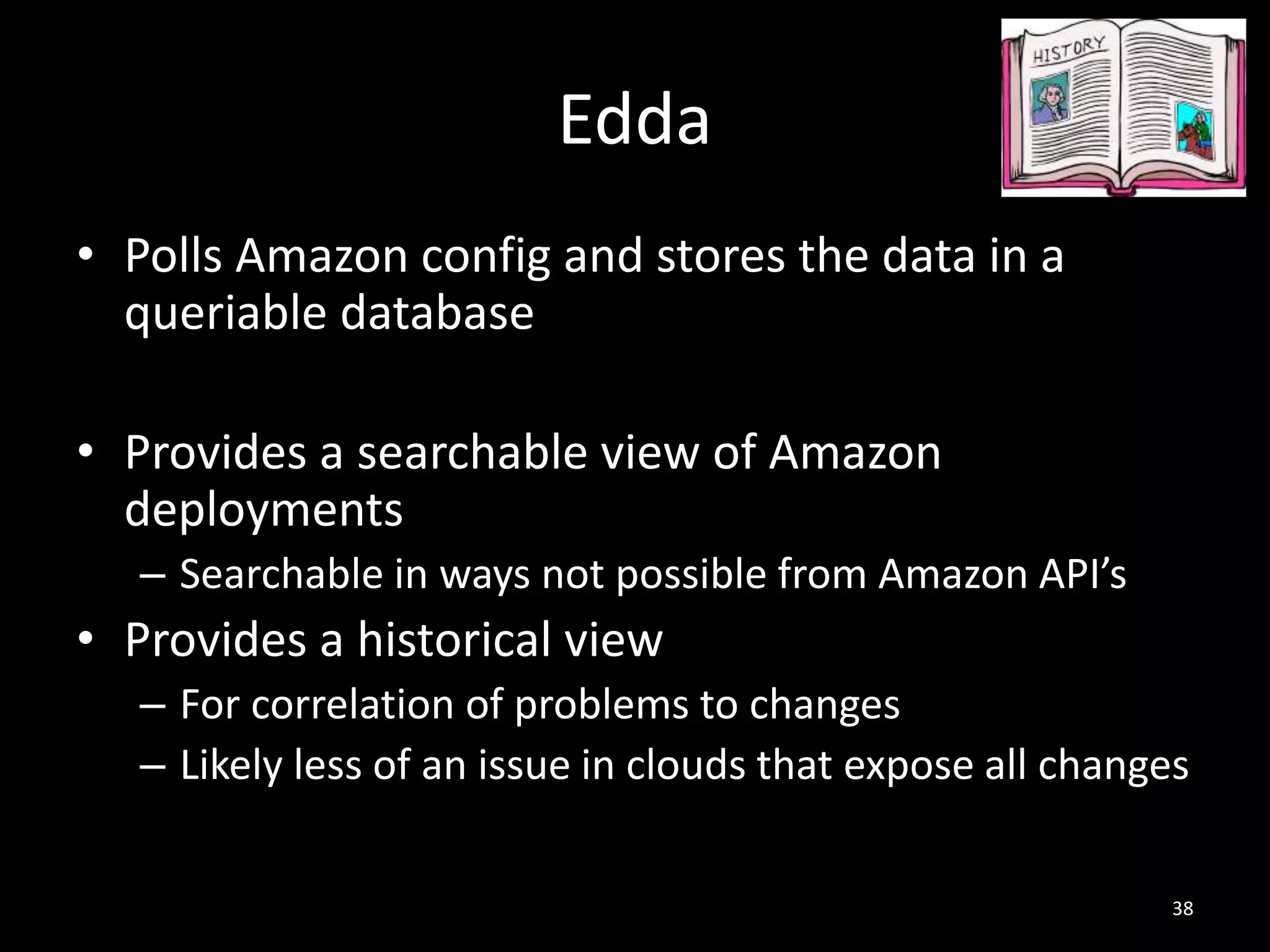 Edda
• Polls Amazon config and stores the data in a
queriable database
• Provides a searchable view of Amazon
deployments
– Searchable in ways not possible from Amazon API’s

• Provides a historical view
– For correlation of problems to changes
– Likely less of an issue in clouds that expose all changes
38

 