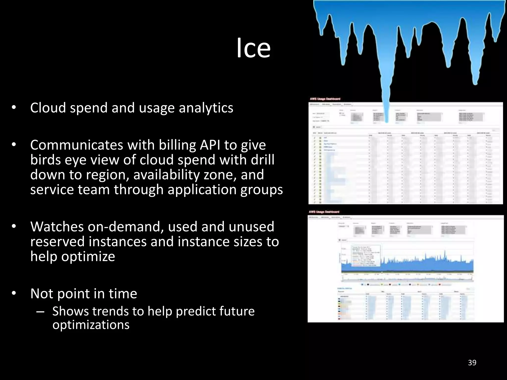 Ice
• Cloud spend and usage analytics
• Communicates with billing API to give
birds eye view of cloud spend with drill
down to region, availability zone, and
service team through application groups
• Watches on-demand, used and unused
reserved instances and instance sizes to
help optimize
• Not point in time
– Shows trends to help predict future
optimizations
39

 
