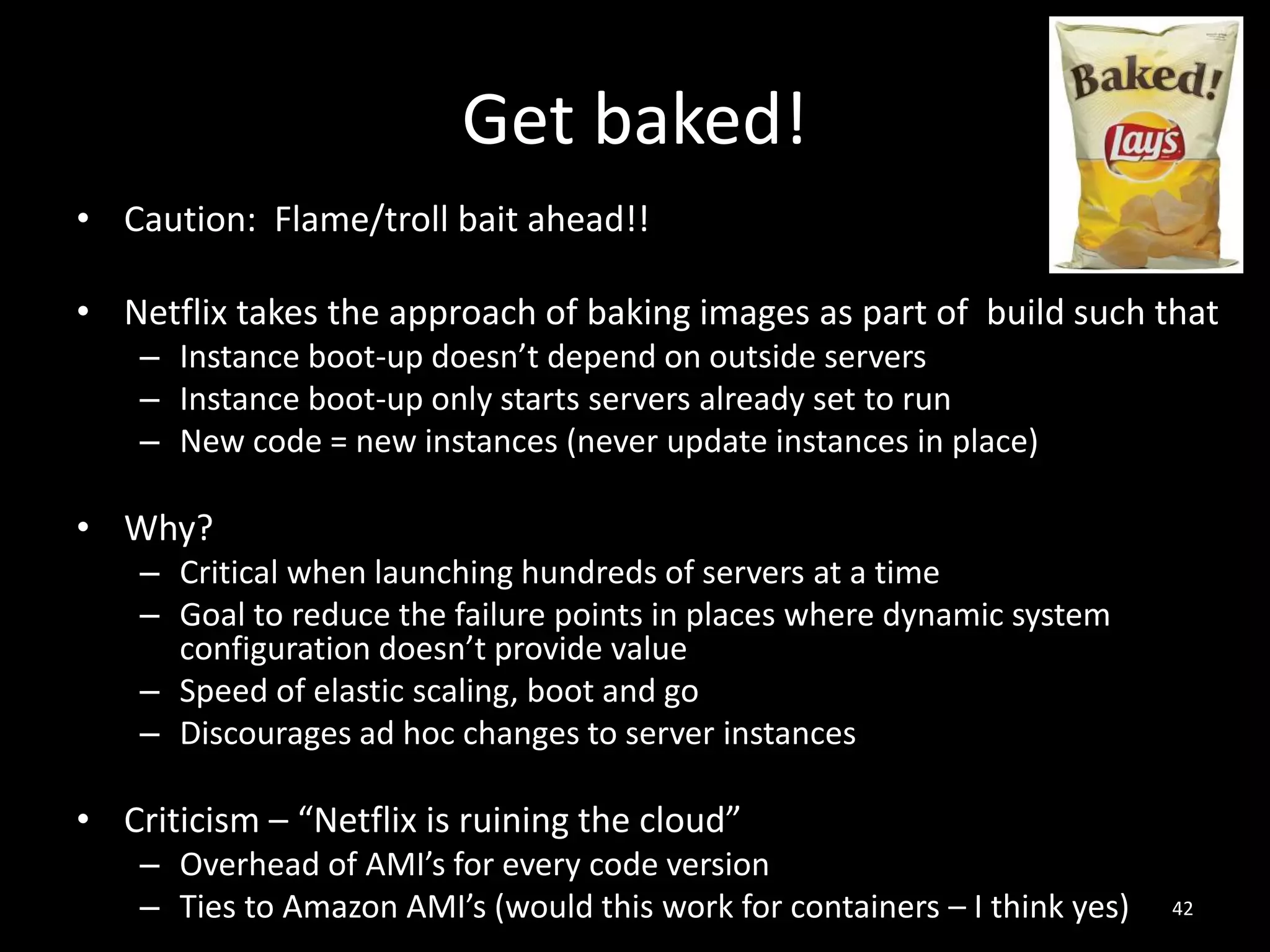 Get baked!
• Caution: Flame/troll bait ahead!!
• Netflix takes the approach of baking images as part of build such that
– Instance boot-up doesn’t depend on outside servers
– Instance boot-up only starts servers already set to run
– New code = new instances (never update instances in place)

• Why?
– Critical when launching hundreds of servers at a time
– Goal to reduce the failure points in places where dynamic system
configuration doesn’t provide value
– Speed of elastic scaling, boot and go
– Discourages ad hoc changes to server instances

• Criticism – “Netflix is ruining the cloud”
– Overhead of AMI’s for every code version
– Ties to Amazon AMI’s (would this work for containers – I think yes)

42

 
