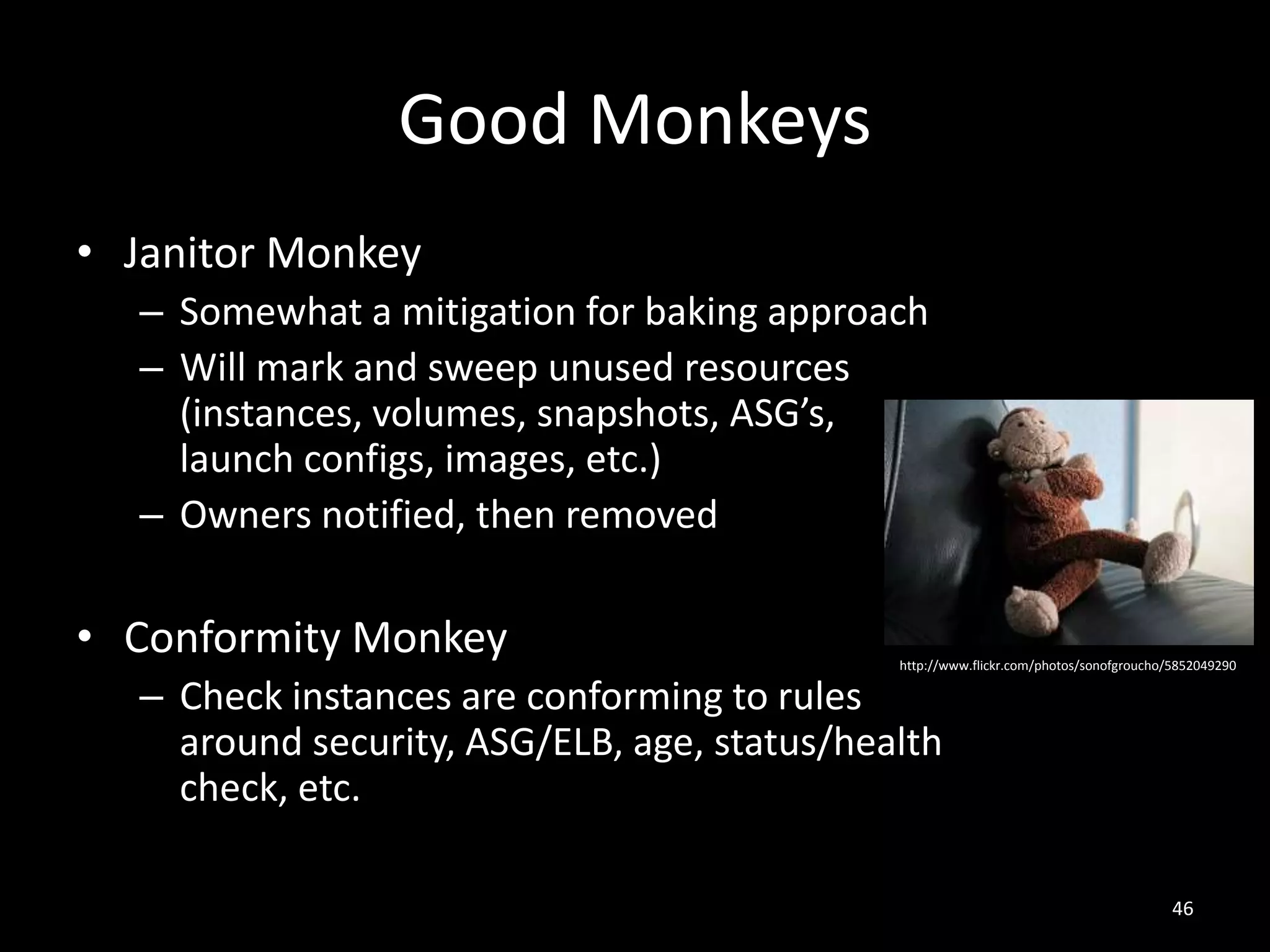 Good Monkeys
• Janitor Monkey
– Somewhat a mitigation for baking approach
– Will mark and sweep unused resources
(instances, volumes, snapshots, ASG’s,
launch configs, images, etc.)
– Owners notified, then removed

• Conformity Monkey

http://www.flickr.com/photos/sonofgroucho/5852049290

– Check instances are conforming to rules
around security, ASG/ELB, age, status/health
check, etc.

46

 