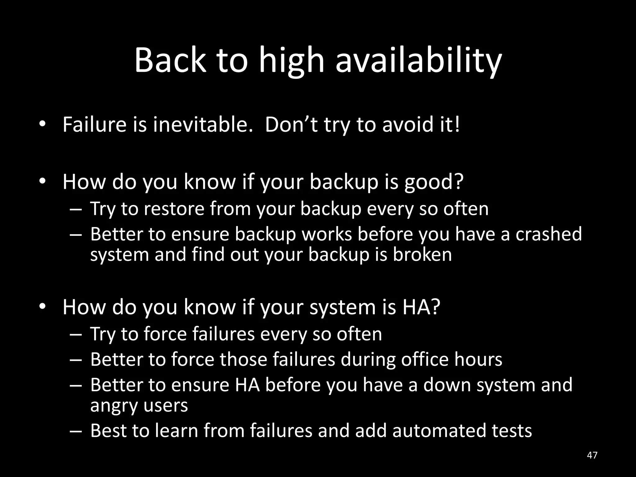 Back to high availability
• Failure is inevitable. Don’t try to avoid it!
• How do you know if your backup is good?
– Try to restore from your backup every so often
– Better to ensure backup works before you have a crashed
system and find out your backup is broken

• How do you know if your system is HA?
– Try to force failures every so often
– Better to force those failures during office hours
– Better to ensure HA before you have a down system and
angry users
– Best to learn from failures and add automated tests
47

 