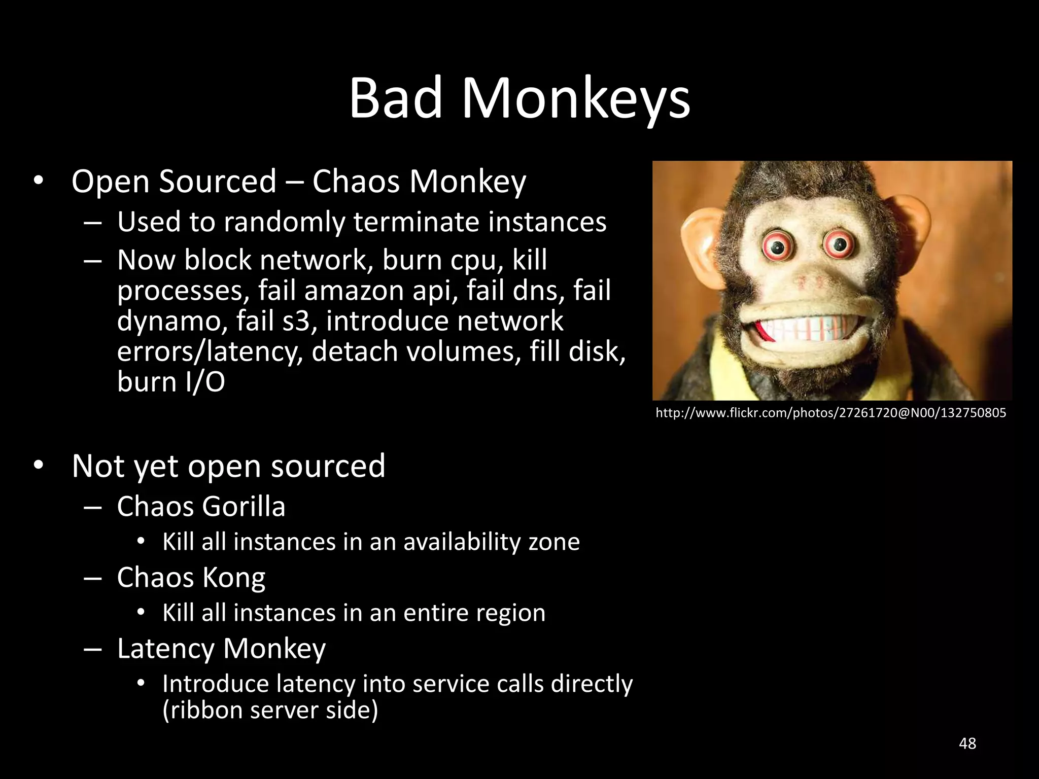 Bad Monkeys
• Open Sourced – Chaos Monkey
– Used to randomly terminate instances
– Now block network, burn cpu, kill
processes, fail amazon api, fail dns, fail
dynamo, fail s3, introduce network
errors/latency, detach volumes, fill disk,
burn I/O
http://www.flickr.com/photos/27261720@N00/132750805

• Not yet open sourced
– Chaos Gorilla
• Kill all instances in an availability zone

– Chaos Kong
• Kill all instances in an entire region

– Latency Monkey
• Introduce latency into service calls directly
(ribbon server side)
48

 