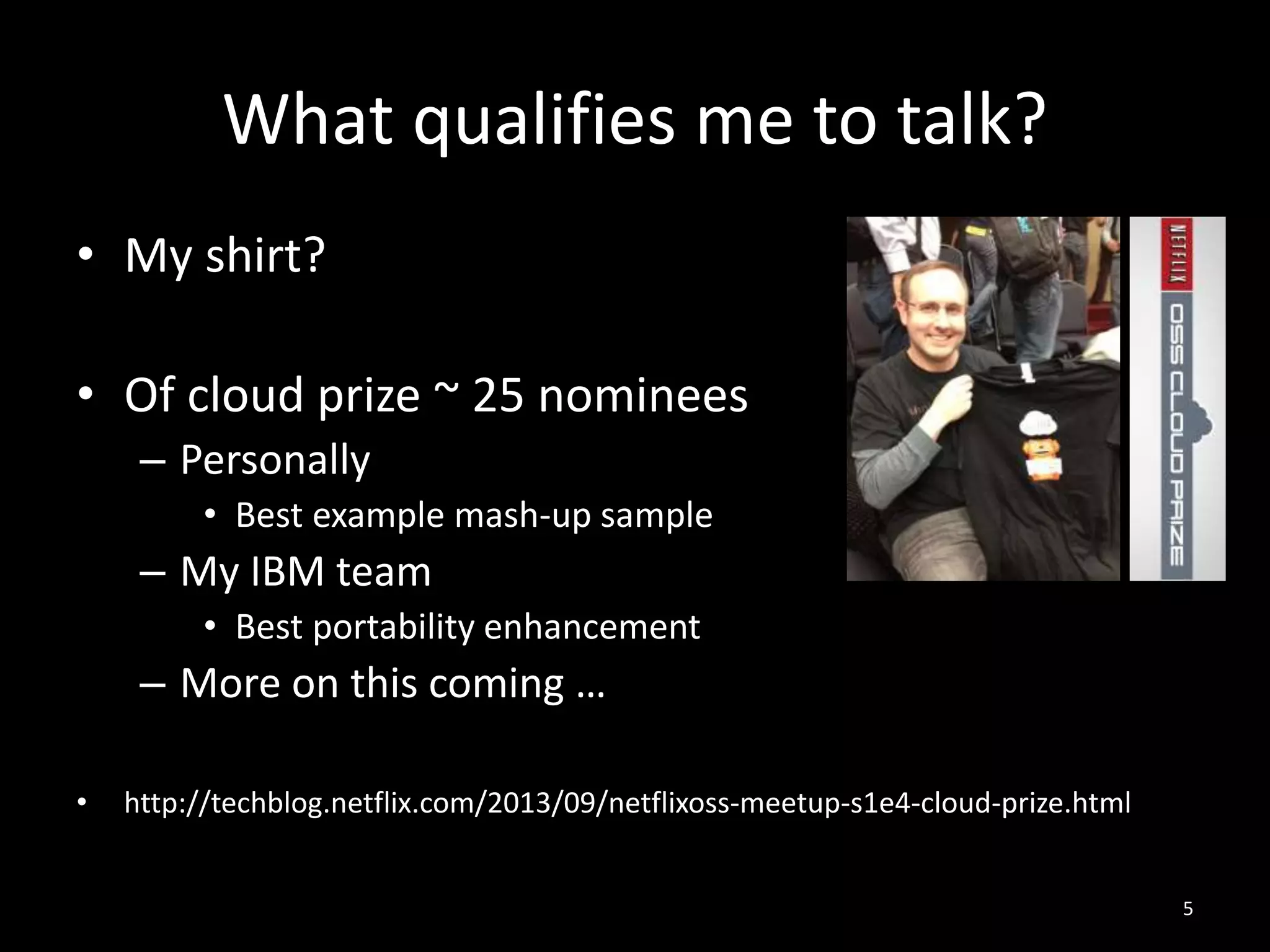 What qualifies me to talk?
• My shirt?
• Of cloud prize ~ 25 nominees
– Personally
• Best example mash-up sample

– My IBM team
• Best portability enhancement

– More on this coming …
•

http://techblog.netflix.com/2013/09/netflixoss-meetup-s1e4-cloud-prize.html
5

 