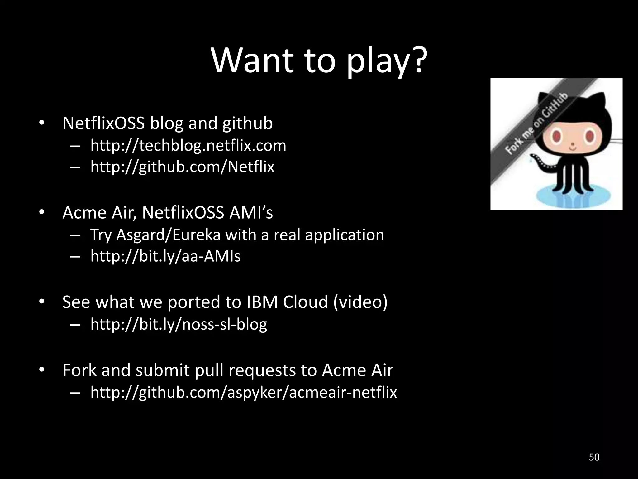 Want to play?
• NetflixOSS blog and github
– http://techblog.netflix.com
– http://github.com/Netflix

• Acme Air, NetflixOSS AMI’s
– Try Asgard/Eureka with a real application
– http://bit.ly/aa-AMIs

• See what we ported to IBM Cloud (video)
– http://bit.ly/noss-sl-blog

• Fork and submit pull requests to Acme Air
– http://github.com/aspyker/acmeair-netflix

50

 