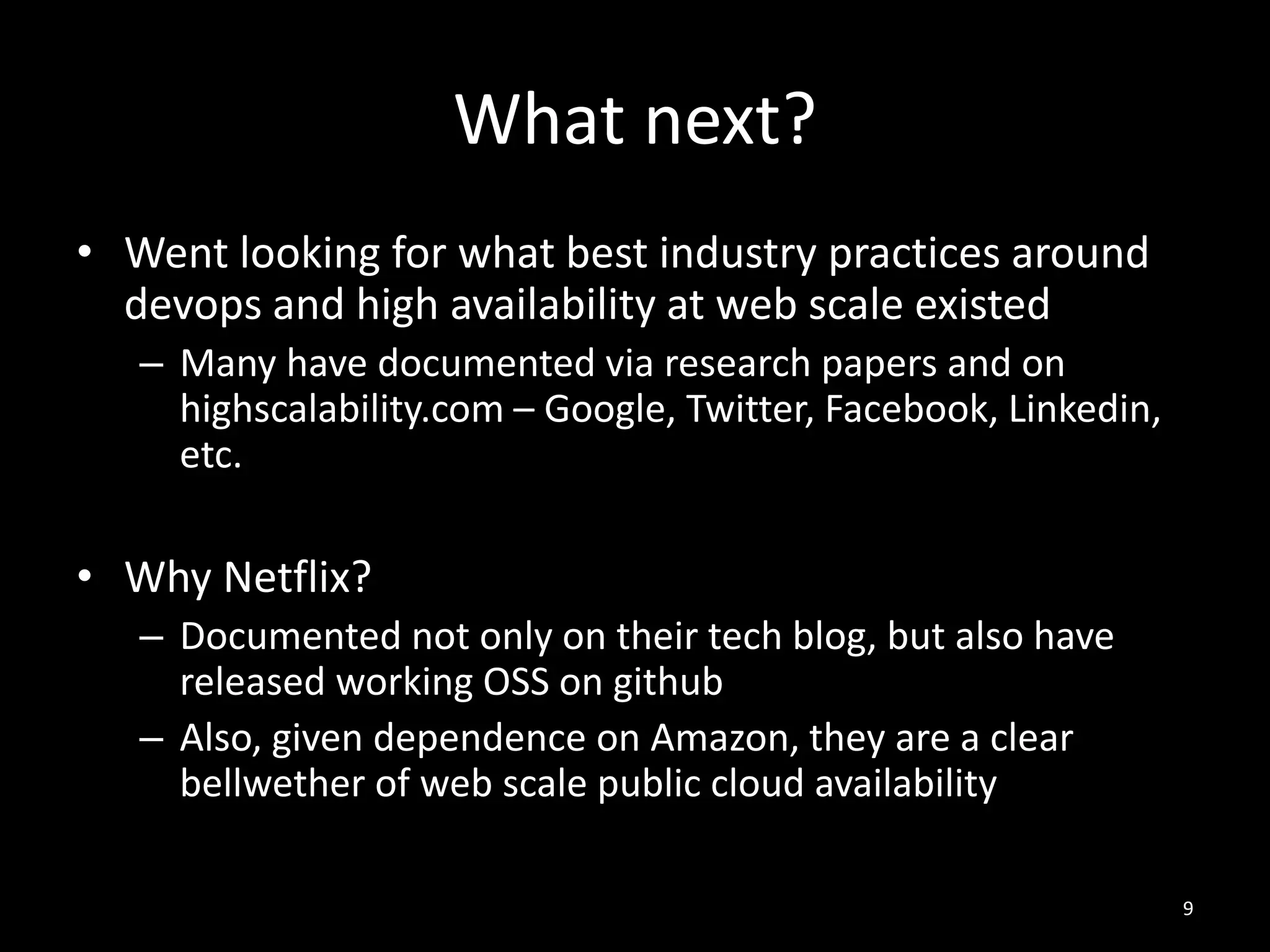 What next?
• Went looking for what best industry practices around
devops and high availability at web scale existed
– Many have documented via research papers and on
highscalability.com – Google, Twitter, Facebook, Linkedin,
etc.

• Why Netflix?
– Documented not only on their tech blog, but also have
released working OSS on github
– Also, given dependence on Amazon, they are a clear
bellwether of web scale public cloud availability
9

 