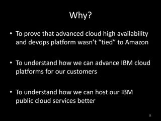 Why?
• To prove that advanced cloud high availability
and devops platform wasn’t “tied” to Amazon
• To understand how we can advance IBM cloud
platforms for our customers
• To understand how we can host our IBM
public cloud services better
11

 