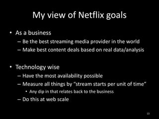 My view of Netflix goals
• As a business
– Be the best streaming media provider in the world
– Make best content deals based on real data/analysis

• Technology wise
– Have the most availability possible
– Measure all things by “stream starts per unit of time”
• Any dip in that relates back to the business

– Do this at web scale
13

 