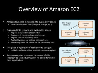 Overview of Amazon EC2
•

Amazon launches instances into availability zones
– Instances of various sizes (compute, storage, etc.)

•

Regions independent of each other
Regions only connected over the Internet
Regions contain availability zones
Availability zones are isolated from each over
Availability zones are connected /w low-latency links

Availability
Zone

Availability
Zone

Internet

This gives a high level of resilience to outages
– Unlikely to affect multiple availability zones or regions

•

Availability
Zone

Organized into regions and availability zones
–
–
–
–
–

•

EC2 Region
(US East)

Amazon requires customer be aware of this
topology to take advantage of its benefits within
their application

EC2 Region
(US West)

Availability
Zone

Availability
Zone

Availability
Zone

16

 