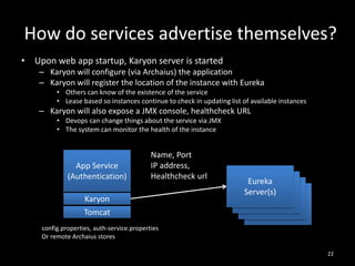 How do services advertise themselves?
• Upon web app startup, Karyon server is started
– Karyon will configure (via Archaius) the application
– Karyon will register the location of the instance with Eureka
• Others can know of the existence of the service
• Lease based so instances continue to check in updating list of available instances

– Karyon will also expose a JMX console, healthcheck URL
• Devops can change things about the service via JMX
• The system can monitor the health of the instance

App Service
(Authentication)

Name, Port
IP address,
Healthcheck url

Karyon
Tomcat

Eureka
Eureka
Server(s)
Eureka
Server(s)
Eureka
Server(s)
Server(s)

config.properties, auth-service.properties
Or remote Archaius stores
22

 